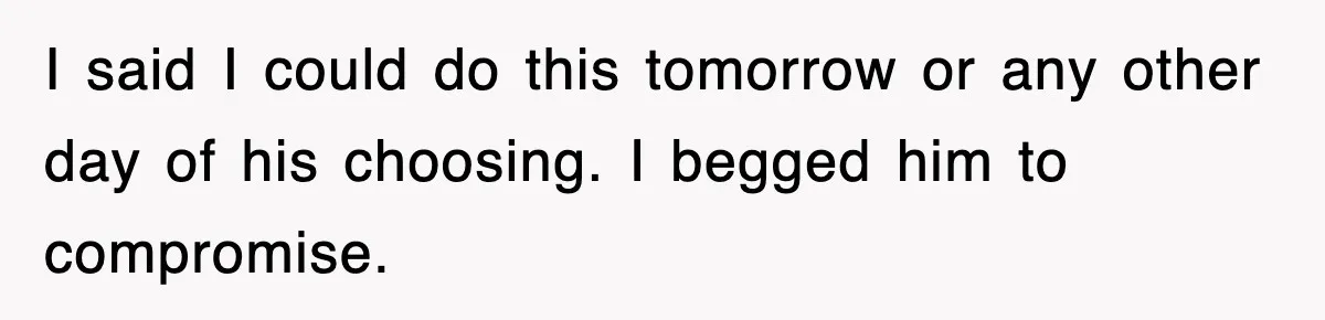 I said I could do this tomorrow or any other day of his choosing. I begged him to compromise.