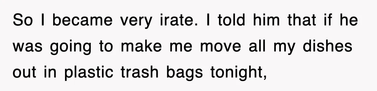 So I became very irate. I told him that if he was going to make me move all my dishes out in plastic trash bags tonight,