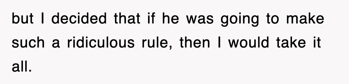 but I decided that if he was going to make such a ridiculous rule, then I would take it all.