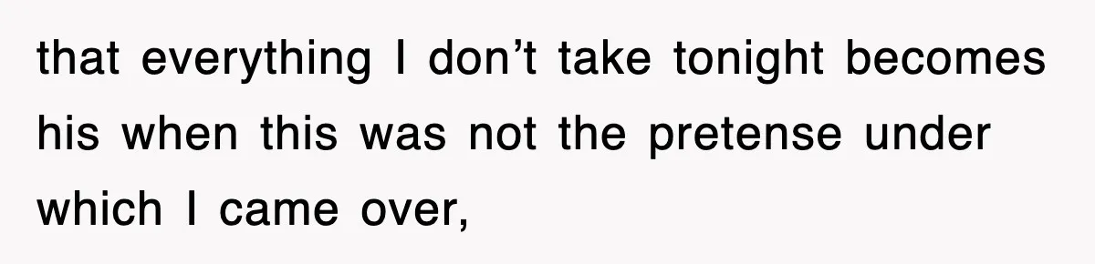 that everything I don’t take tonight becomes his when this was not the pretense under which I came over,