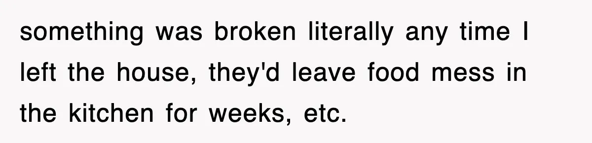 something was broken literally any time I left the house, they'd leave food mess in the kitchen for weeks, etc.