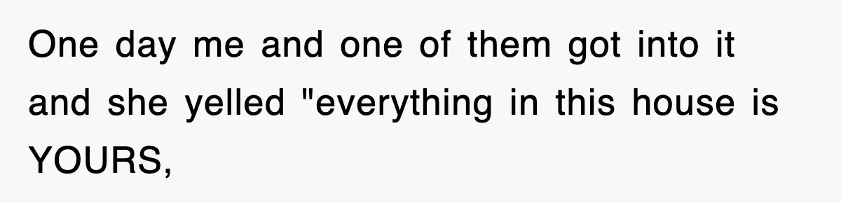 One day me and one of them got into it and she yelled "everything in this house is YOURS,