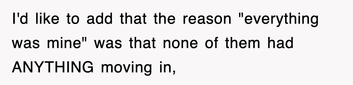 I'd like to add that the reason "everything was mine" was that none of them had ANYTHING moving in,
