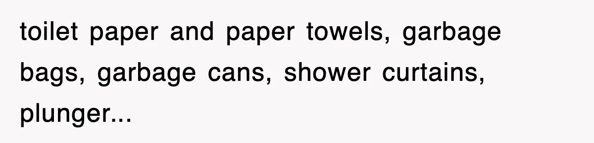 toilet paper and paper towels, garbage bags, garbage cans, shower curtains, plunger...