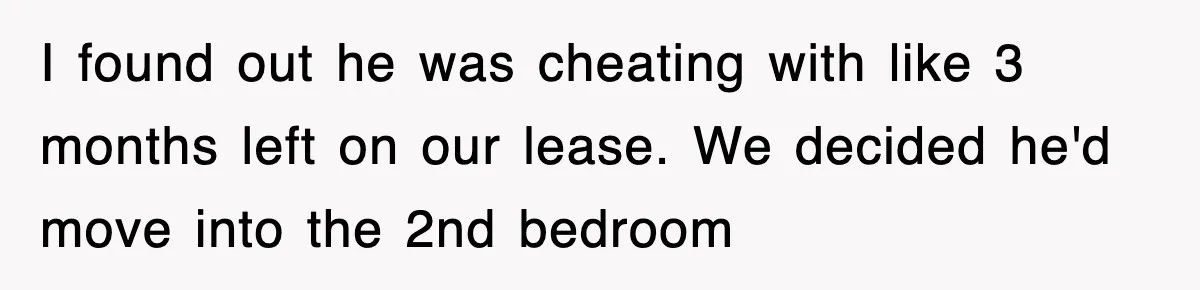 I found out he was cheating with like 3 months left on our lease. We decided he'd move into the 2nd bedroom