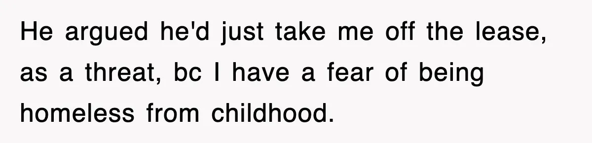 He argued he'd just take me off the lease, as a threat, bc I have a fear of being homeless from childhood.