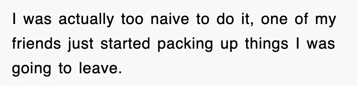 I was actually too naive to do it, one of my friends just started packing up things I was going to leave.