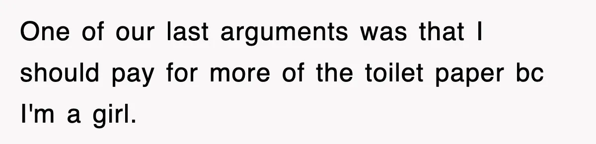 One of our last arguments was that I should pay for more of the toilet paper bc I'm a girl.