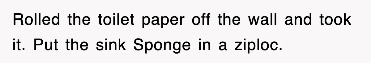 Rolled the toilet paper off the wall and took it. Put the sink Sponge in a ziploc.