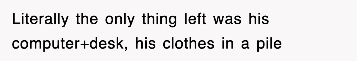 Literally the only thing left was his computer+desk, his clothes in a pile