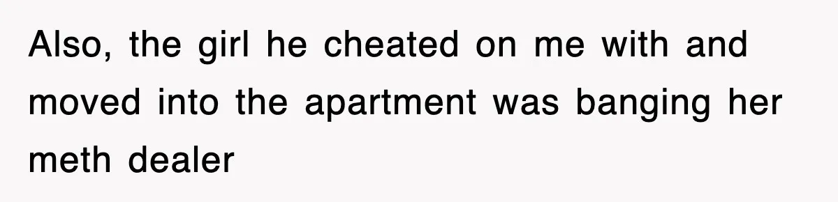 Also, the girl he cheated on me with and moved into the apartment was banging her meth dealer