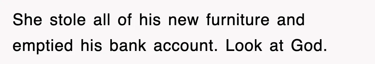 She stole all of his new furniture and emptied his bank account. Look at God.