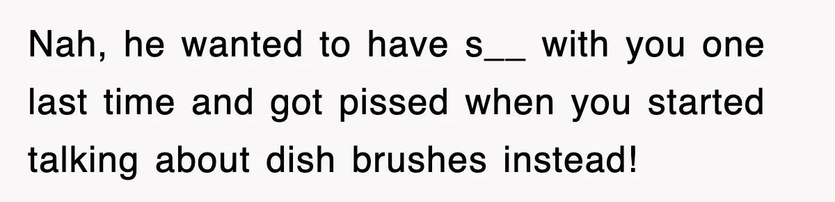 Nah, he wanted to have s__ with you one last time and got pissed when you started talking about dish brushes instead!