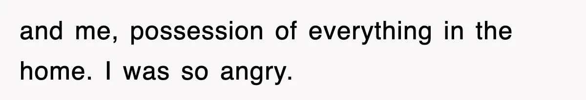 and me, possession of everything in the home. I was so angry.