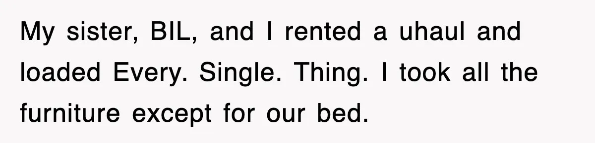My sister, BIL, and I rented a uhaul and loaded Every. Single. Thing. I took all the furniture except for our bed.
