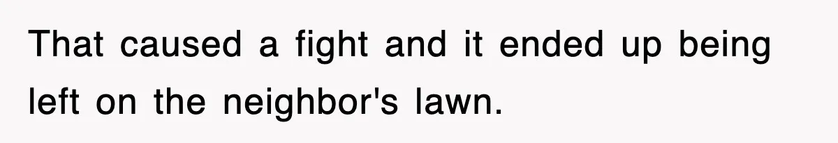 That caused a fight and it ended up being left on the neighbor's lawn.