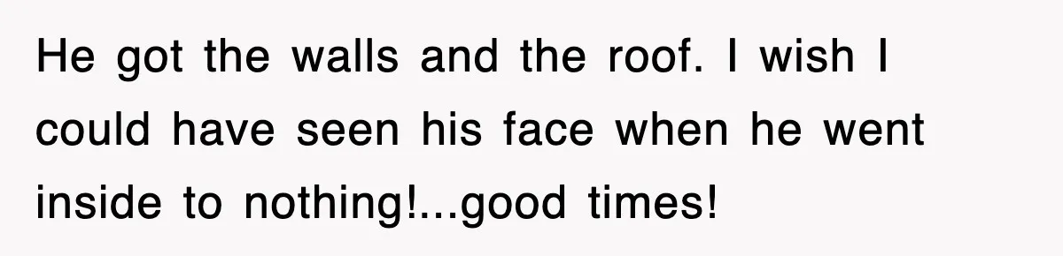 He got the walls and the roof. I wish I could have seen his face when he went inside to nothing!...good times!