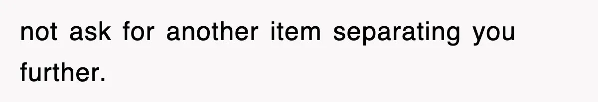 not ask for another item separating you further.