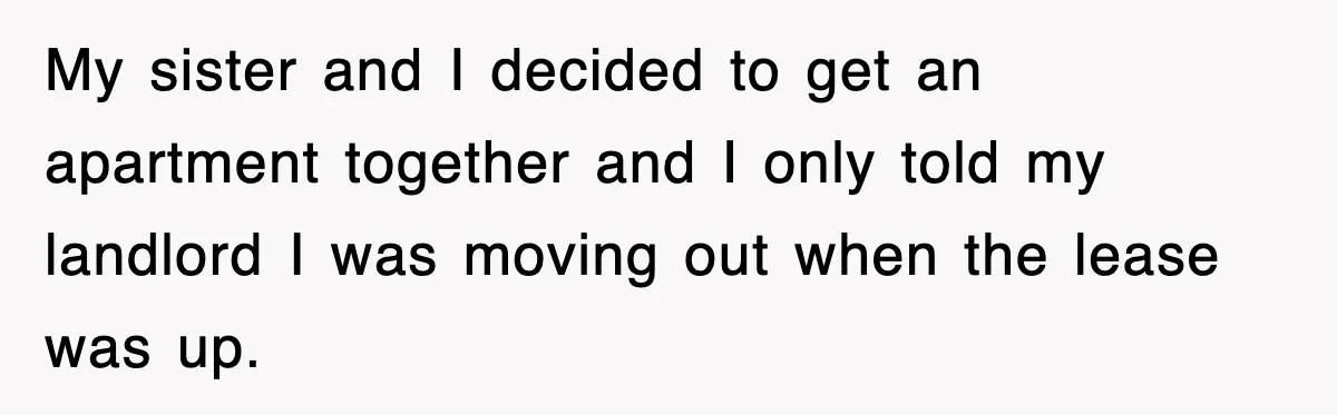 My sister and I decided to get an apartment together and I only told my landlord I was moving out when the lease was up.