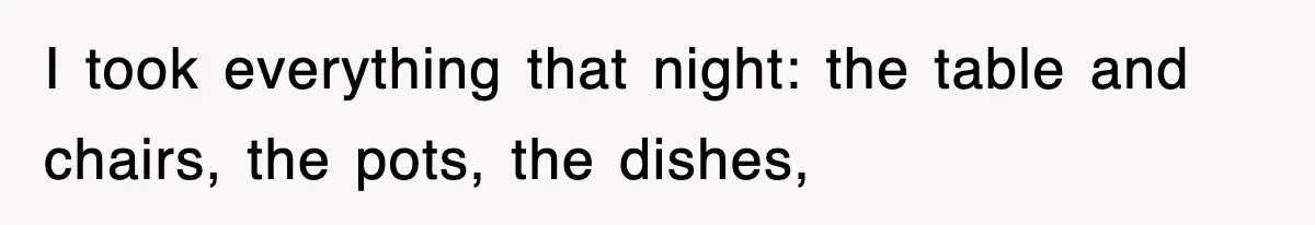 I took everything that night: the table and chairs, the pots, the dishes,
