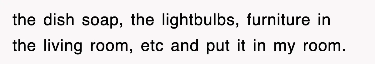 the dish soap, the lightbulbs, furniture in the living room, etc and put it in my room.