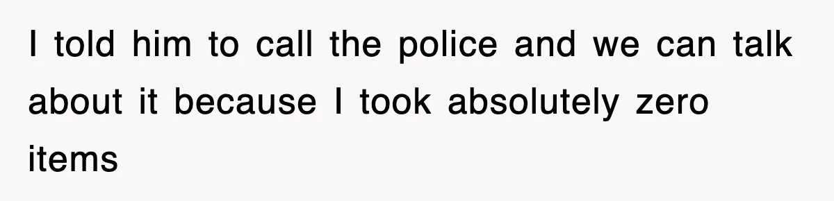 I told him to call the police and we can talk about it because I took absolutely zero items