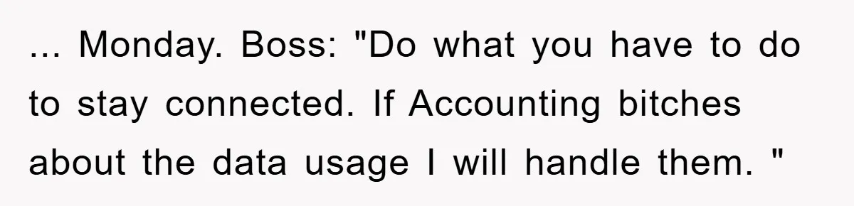 ... Monday. Boss: "Do what you have to do to stay connected. If Accounting bitches about the data usage I will handle them. "