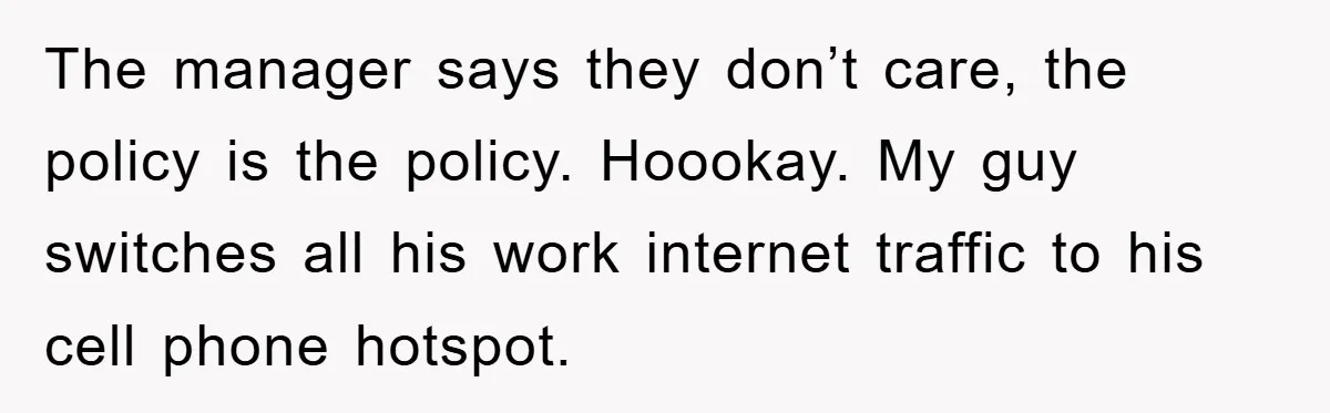 The manager says they don’t care, the policy is the policy. Hoookay. My guy switches all his work internet traffic to his cell phone hotspot.