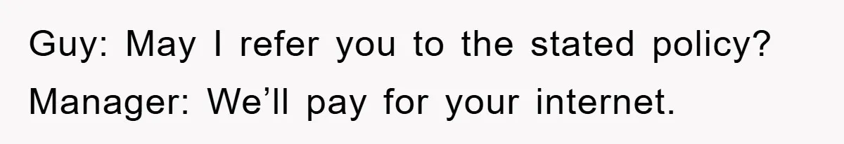 Guy: May I refer you to the stated policy? Manager: We’ll pay for your internet.