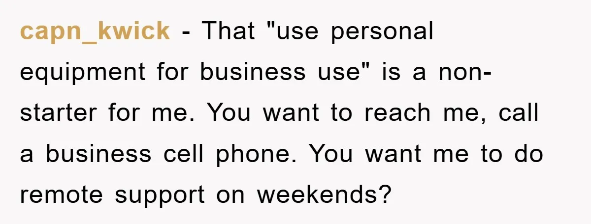 capn_kwick - That "use personal equipment for business use" is a non-starter for me. You want to reach me, call a business cell phone. You want me to do remote...