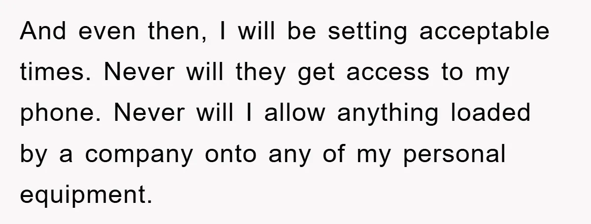 And even then, I will be setting acceptable times. Never will they get access to my phone. Never will I allow anything loaded by a company onto any of my...