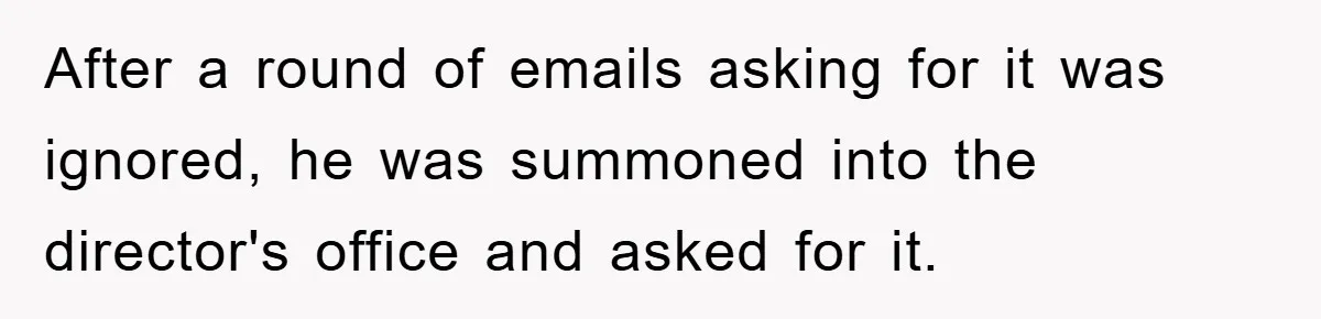 After a round of emails asking for it was ignored, he was summoned into the director's office and asked for it.