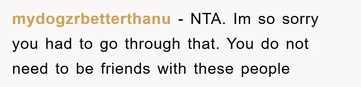 mydogzrbetterthanu - NTA. Im so sorry you had to go through that. You do not need to be friends with these people