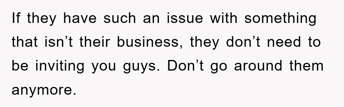 If they have such an issue with something that isn’t their business, they don’t need to be inviting you guys. Don’t go around them anymore.