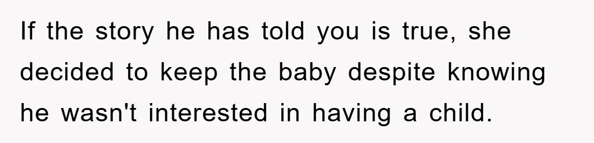 If the story he has told you is true, she decided to keep the baby despite knowing he wasn't interested in having a child.