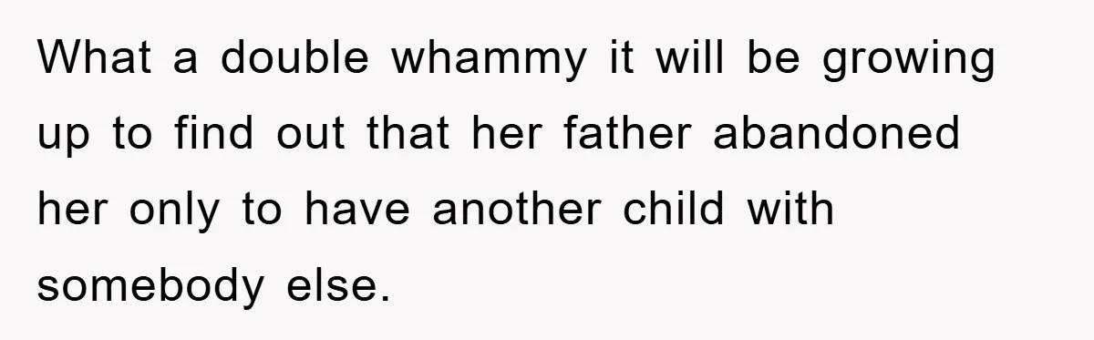 What a double whammy it will be growing up to find out that her father abandoned her only to have another child with somebody else.