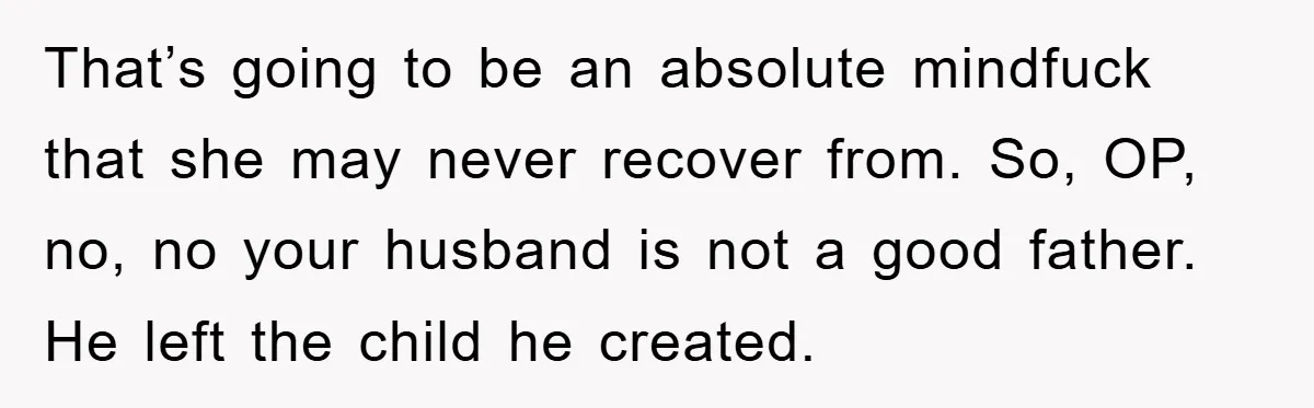That’s going to be an absolute mindfuck that she may never recover from. So, OP, no, no your husband is not a good father. He left the child he created.