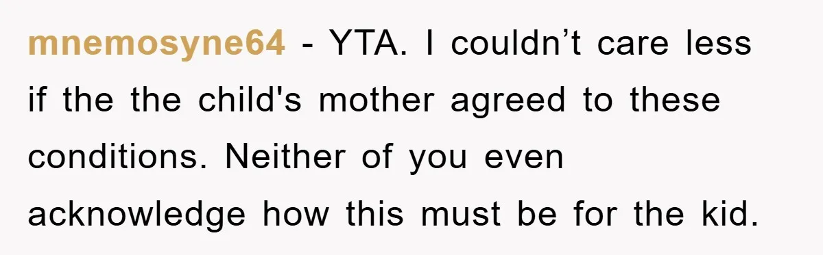 mnemosyne64 - YTA. I couldn’t care less if the the child's mother agreed to these conditions. Neither of you even acknowledge how this must be for the kid.