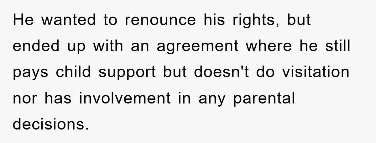 He wanted to renounce his rights, but ended up with an agreement where he still pays child support but doesn't do visitation nor has involvement in any parental decisions.