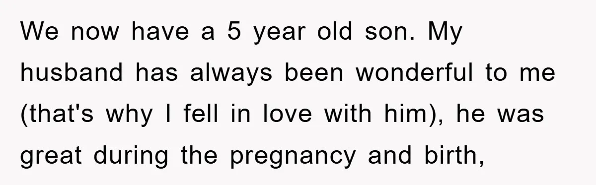 We now have a 5 year old son. My husband has always been wonderful to me (that's why I fell in love with him), he was great during the pregnancy...