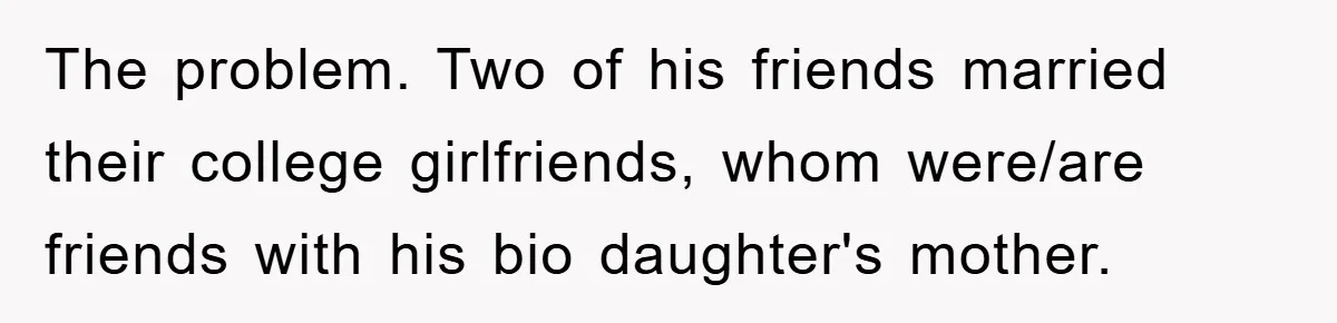The problem. Two of his friends married their college girlfriends, whom were/are friends with his bio daughter's mother.
