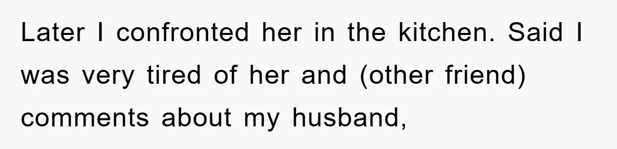 Later I confronted her in the kitchen. Said I was very tired of her and (other friend) comments about my husband,