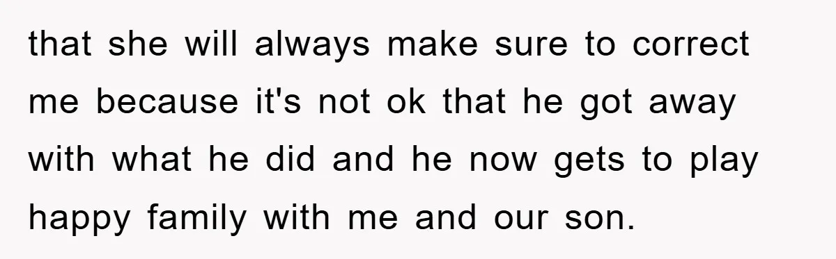 that she will always make sure to correct me because it's not ok that he got away with what he did and he now gets to play happy family with...
