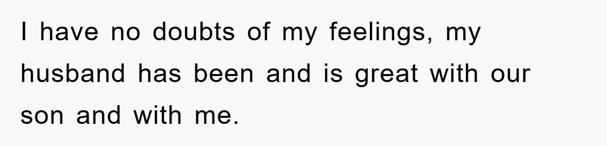 I have no doubts of my feelings, my husband has been and is great with our son and with me.