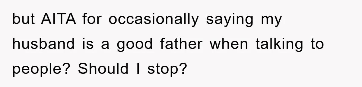 but AITA for occasionally saying my husband is a good father when talking to people? Should I stop?