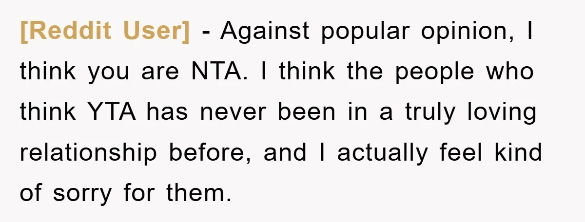[Reddit User] - Against popular opinion, I think you are NTA. I think the people who think YTA has never been in a truly loving relationship before, and I actually...