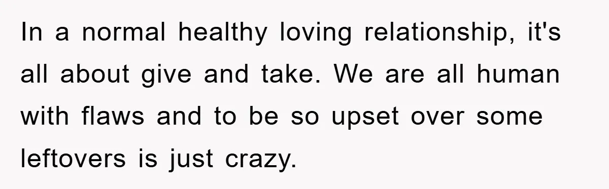 In a normal healthy loving relationship, it's all about give and take. We are all human with flaws and to be so upset over some leftovers is just crazy.