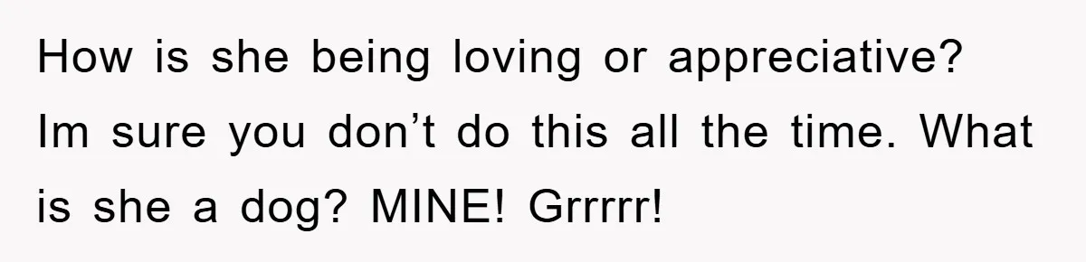 How is she being loving or appreciative? Im sure you don’t do this all the time. What is she a dog? MINE! Grrrrr!