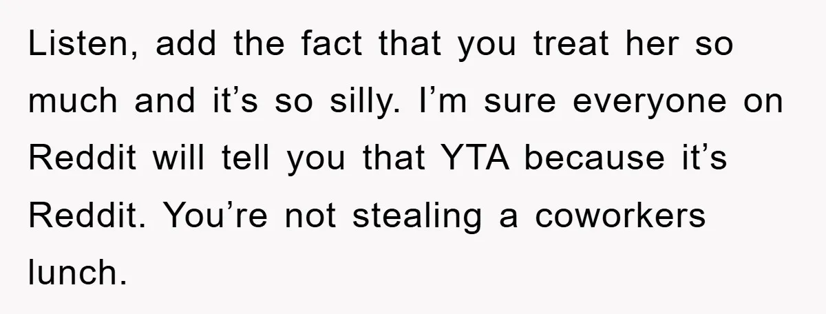 Listen, add the fact that you treat her so much and it’s so silly. I’m sure everyone on Reddit will tell you that YTA because it’s Reddit. You’re not stealing...