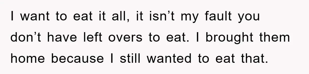 I want to eat it all, it isn’t my fault you don’t have left overs to eat. I brought them home because I still wanted to eat that.